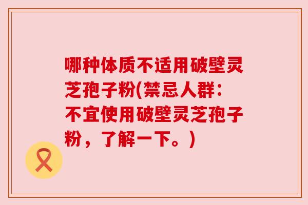 哪种体质不适用破壁灵芝孢子粉(禁忌人群:不宜使用破壁灵芝孢子粉,了解一下。) 哪种体质不适用破壁灵芝孢子粉(禁忌人群:不宜使用破壁灵芝孢子粉,了解一下。)