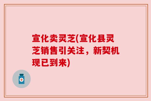 宣化卖灵芝(宣化县灵芝销售引关注，新契机现已到来)
