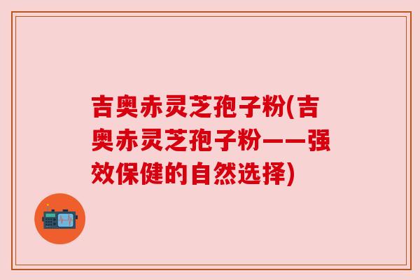 吉奥赤灵芝孢子粉(吉奥赤灵芝孢子粉——强效保健的自然选择) 吉奥赤灵芝孢子粉(吉奥赤灵芝孢子粉——强效保健的自然选择)