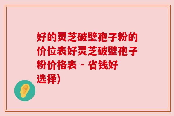 好的灵芝破壁孢子粉的价位表好灵芝破壁孢子粉价格表 - 省钱好选择)