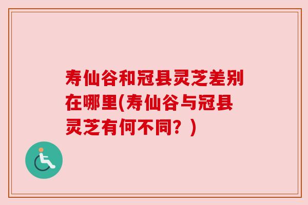 寿仙谷和冠县灵芝差别在哪里(寿仙谷与冠县灵芝有何不同?) 寿仙谷和冠县灵芝差别在哪里(寿仙谷与冠县灵芝有何不同?)