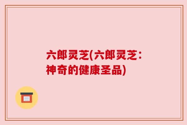 六郎灵芝(六郎灵芝:神奇的健康圣品) 六郎灵芝(六郎灵芝:神奇的健康圣品)