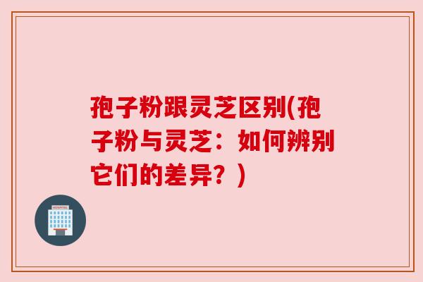 孢子粉跟灵芝区别(孢子粉与灵芝：如何辨别它们的差异？)