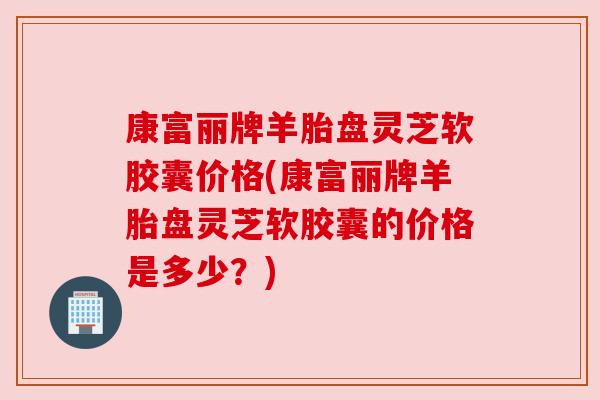 康富丽牌羊胎盘灵芝软胶囊价格(康富丽牌羊胎盘灵芝软胶囊的价格是多少?) 康富丽牌羊胎盘灵芝软胶囊价格(康富丽牌羊胎盘灵芝软胶囊的价格是多少?)