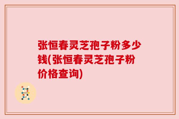 张恒春灵芝孢子粉多少钱(张恒春灵芝孢子粉价格查询) 张恒春灵芝孢子粉多少钱(张恒春灵芝孢子粉价格查询)
