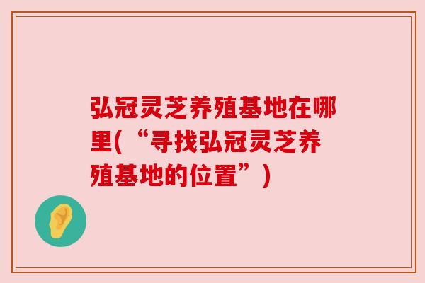 弘冠灵芝养殖基地在哪里(“寻找弘冠灵芝养殖基地的位置”)