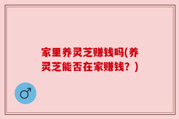 家里养灵芝赚钱吗(养灵芝能否在家赚钱?) 家里养灵芝赚钱吗(养灵芝能否在家赚钱?)