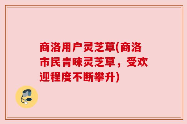 商洛用户灵芝草(商洛市民青睐灵芝草,受欢迎程度不断攀升) 商洛用户灵芝草(商洛市民青睐灵芝草,受欢迎程度不断攀升)