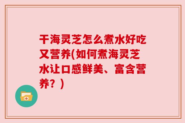干海灵芝怎么煮水好吃又营养(如何煮海灵芝水让口感鲜美、富含营养?) 干海灵芝怎么煮水好吃又营养(如何煮海灵芝水让口感鲜美、富含营养?)