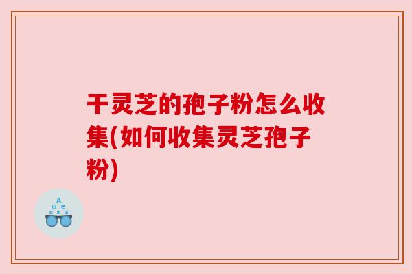 干灵芝的孢子粉怎么收集(如何收集灵芝孢子粉) 干灵芝的孢子粉怎么收集(如何收集灵芝孢子粉)