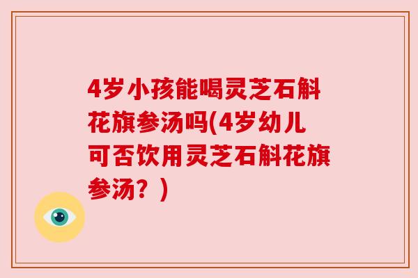 4岁小孩能喝灵芝石斛花旗参汤吗(4岁幼儿可否饮用灵芝石斛花旗参汤？)