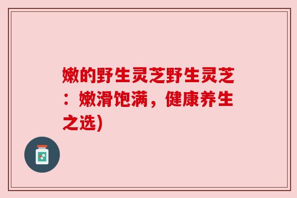 嫩的野生灵芝野生灵芝:嫩滑饱满,健康养生之选) 嫩的野生灵芝野生灵芝:嫩滑饱满,健康养生之选)