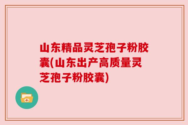 山东精品灵芝孢子粉胶囊(山东出产高质量灵芝孢子粉胶囊) 山东精品灵芝孢子粉胶囊(山东出产高质量灵芝孢子粉胶囊)