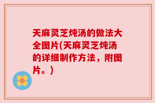 天麻灵芝炖汤的做法大全图片(天麻灵芝炖汤的详细制作方法,附图片。) 天麻灵芝炖汤的做法大全图片(天麻灵芝炖汤的详细制作方法,附图片。)