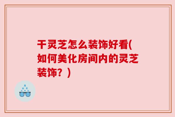 干灵芝怎么装饰好看(如何美化房间内的灵芝装饰?) 干灵芝怎么装饰好看(如何美化房间内的灵芝装饰?)