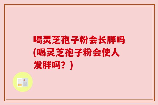 喝灵芝孢子粉会长胖吗(喝灵芝孢子粉会使人发胖吗?) 喝灵芝孢子粉会长胖吗(喝灵芝孢子粉会使人发胖吗?)