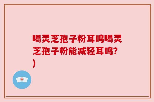 喝灵芝孢子粉耳鸣喝灵芝孢子粉能减轻耳鸣?) 喝灵芝孢子粉耳鸣喝灵芝孢子粉能减轻耳鸣?)