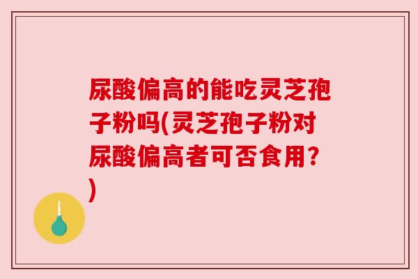 尿酸偏高的能吃灵芝孢子粉吗(灵芝孢子粉对尿酸偏高者可否食用?) 尿酸偏高的能吃灵芝孢子粉吗(灵芝孢子粉对尿酸偏高者可否食用?)