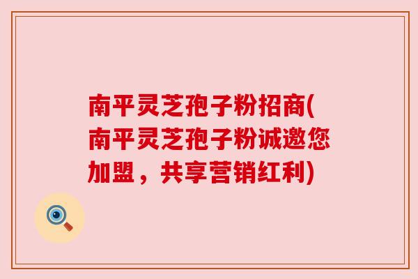 南平灵芝孢子粉招商(南平灵芝孢子粉诚邀您加盟，共享营销红利)