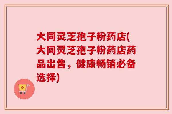 大同灵芝孢子粉药店(大同灵芝孢子粉药店药品出售,健康畅销必备选择) 大同灵芝孢子粉药店(大同灵芝孢子粉药店药品出售,健康畅销必备选择)