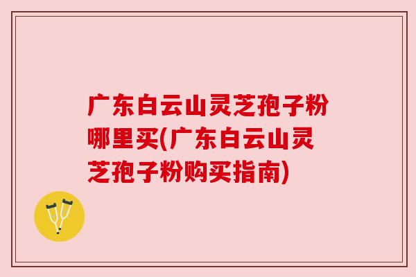 广东白云山灵芝孢子粉哪里买(广东白云山灵芝孢子粉购买指南) 广东白云山灵芝孢子粉哪里买(广东白云山灵芝孢子粉购买指南)