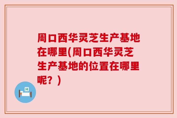 周口西华灵芝生产基地在哪里(周口西华灵芝生产基地的位置在哪里呢?) 周口西华灵芝生产基地在哪里(周口西华灵芝生产基地的位置在哪里呢?)