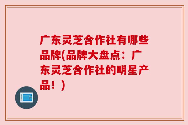 广东灵芝合作社有哪些品牌(品牌大盘点：广东灵芝合作社的明星产品！)