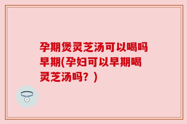 孕期煲灵芝汤可以喝吗早期(孕妇可以早期喝灵芝汤吗?) 孕期煲灵芝汤可以喝吗早期(孕妇可以早期喝灵芝汤吗?)