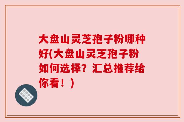大盘山灵芝孢子粉哪种好(大盘山灵芝孢子粉如何选择?汇总推荐给你看!) 大盘山灵芝孢子粉哪种好(大盘山灵芝孢子粉如何选择?汇总推荐给你看!)