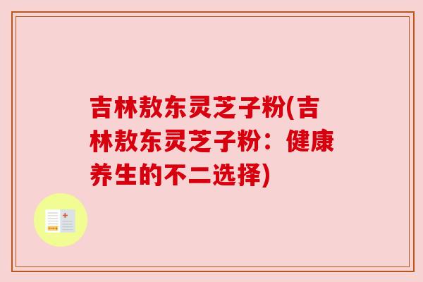 吉林敖东灵芝子粉(吉林敖东灵芝子粉:健康养生的不二选择) 吉林敖东灵芝子粉(吉林敖东灵芝子粉:健康养生的不二选择)