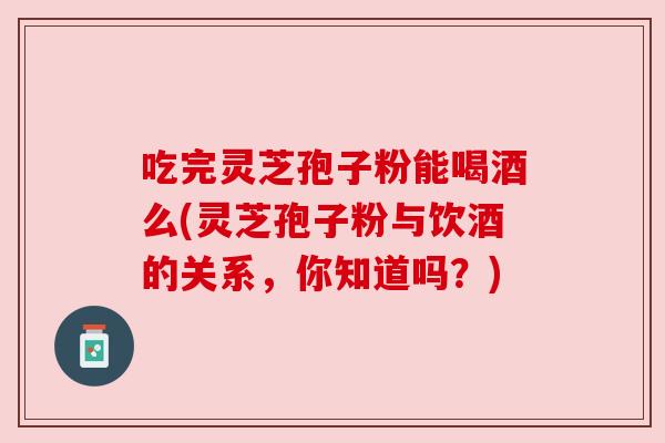吃完灵芝孢子粉能喝酒么(灵芝孢子粉与饮酒的关系，你知道吗？)