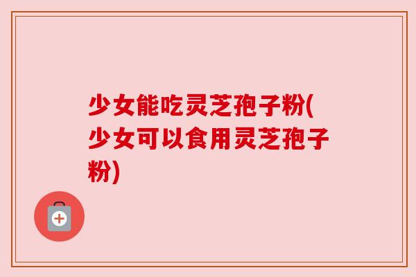 少女能吃灵芝孢子粉(少女可以食用灵芝孢子粉) 少女能吃灵芝孢子粉(少女可以食用灵芝孢子粉)