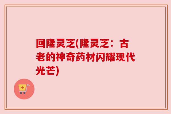 回隆灵芝(隆灵芝:古老的神奇药材闪耀现代光芒) 回隆灵芝(隆灵芝:古老的神奇药材闪耀现代光芒)