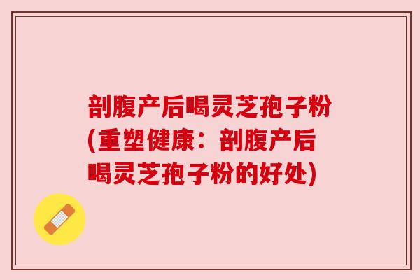 剖腹产后喝灵芝孢子粉(重塑健康:剖腹产后喝灵芝孢子粉的好处) 剖腹产后喝灵芝孢子粉(重塑健康:剖腹产后喝灵芝孢子粉的好处)