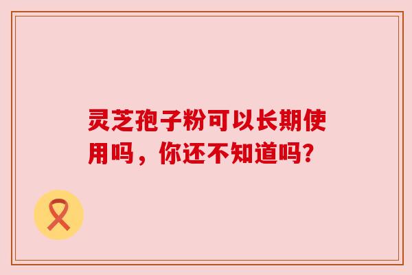 灵芝孢子粉可以长期使用吗，你还不知道吗？