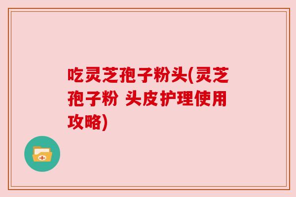 吃灵芝孢子粉头(灵芝孢子粉 头皮护理使用攻略) 吃灵芝孢子粉头(灵芝孢子粉 头皮护理使用攻略)