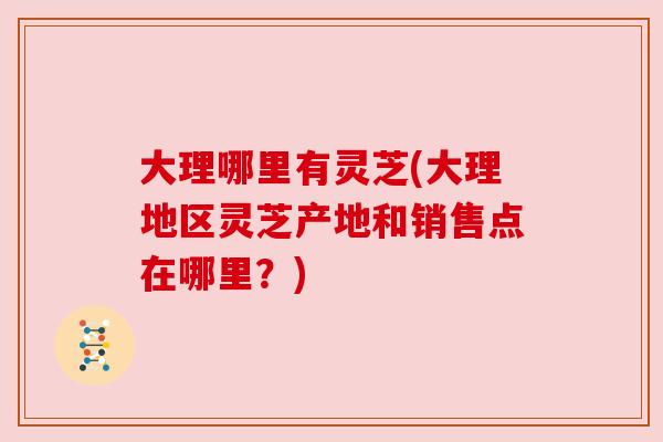 大理哪里有灵芝(大理地区灵芝产地和销售点在哪里?) 大理哪里有灵芝(大理地区灵芝产地和销售点在哪里?)
