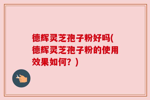 德辉灵芝孢子粉好吗(德辉灵芝孢子粉的使用效果如何?) 德辉灵芝孢子粉好吗(德辉灵芝孢子粉的使用效果如何?)