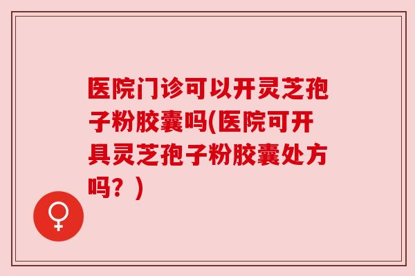医院门诊可以开灵芝孢子粉胶囊吗(医院可开具灵芝孢子粉胶囊处方吗？)