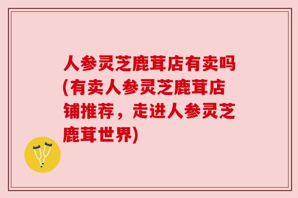人参灵芝鹿茸店有卖吗(有卖人参灵芝鹿茸店铺推荐,走进人参灵芝鹿茸世界) 人参灵芝鹿茸店有卖吗(有卖人参灵芝鹿茸店铺推荐,走进人参灵芝鹿茸世界)