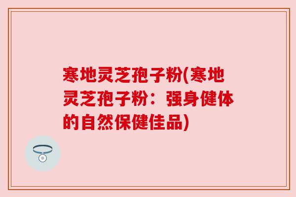 寒地灵芝孢子粉(寒地灵芝孢子粉:强身健体的自然保健佳品) 寒地灵芝孢子粉(寒地灵芝孢子粉:强身健体的自然保健佳品)