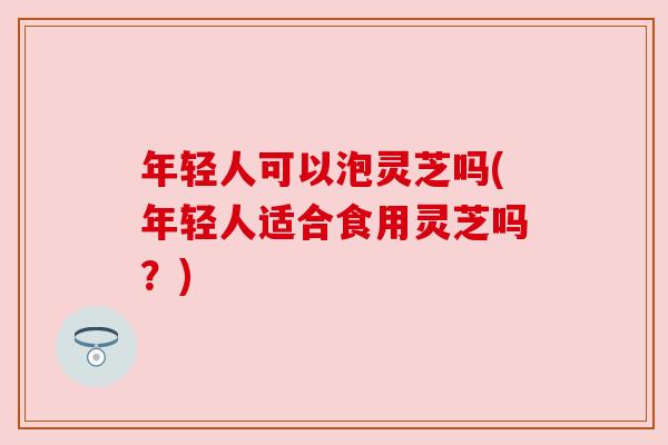年轻人可以泡灵芝吗(年轻人适合食用灵芝吗?) 年轻人可以泡灵芝吗(年轻人适合食用灵芝吗?)