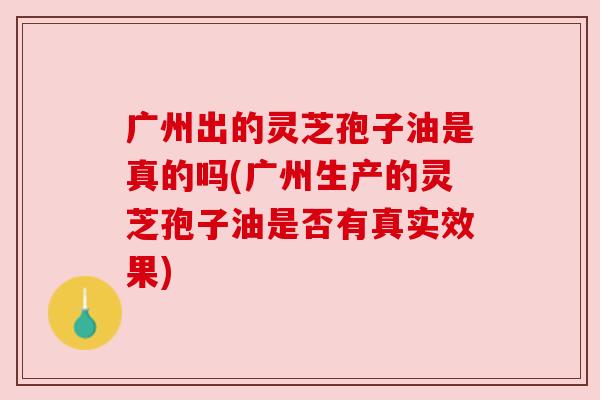 广州出的灵芝孢子油是真的吗(广州生产的灵芝孢子油是否有真实效果) 广州出的灵芝孢子油是真的吗(广州生产的灵芝孢子油是否有真实效果)