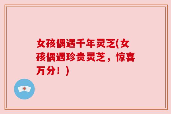 女孩偶遇千年灵芝(女孩偶遇珍贵灵芝,惊喜万分!) 女孩偶遇千年灵芝(女孩偶遇珍贵灵芝,惊喜万分!)