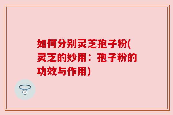如何分别灵芝孢子粉(灵芝的妙用:孢子粉的功效与作用) 如何分别灵芝孢子粉(灵芝的妙用:孢子粉的功效与作用)