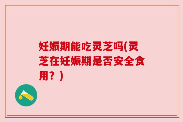 妊娠期能吃灵芝吗(灵芝在妊娠期是否安全食用？)