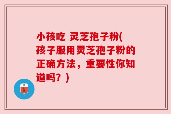 小孩吃 灵芝孢子粉(孩子服用灵芝孢子粉的正确方法，重要性你知道吗？)