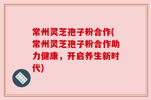 常州灵芝孢子粉合作(常州灵芝孢子粉合作助力健康,开启养生新时代) 常州灵芝孢子粉合作(常州灵芝孢子粉合作助力健康,开启养生新时代)