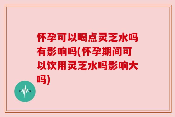 怀孕可以喝点灵芝水吗有影响吗(怀孕期间可以饮用灵芝水吗影响大吗) 怀孕可以喝点灵芝水吗有影响吗(怀孕期间可以饮用灵芝水吗影响大吗)