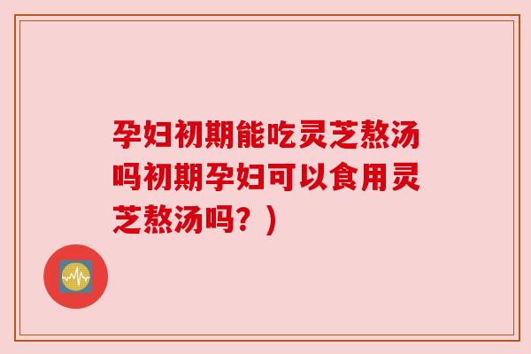 孕妇初期能吃灵芝熬汤吗初期孕妇可以食用灵芝熬汤吗?) 孕妇初期能吃灵芝熬汤吗初期孕妇可以食用灵芝熬汤吗?)